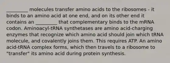 _________ molecules transfer amino acids to the ribosomes - it binds to an amino acid at one end, and on its other end it contains an _________ that complementary binds to the mRNA codon. Aminoacyl-tRNA synthetases are amino acid-charging enzymes that recognize which amino acid should join which tRNA molecule, and covalently joins them. This requires ATP. An amino acid-tRNA complex forms, which then travels to a ribosome to "transfer" its amino acid during protein synthesis.