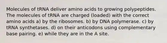 Molecules of tRNA deliver <a href='https://www.questionai.com/knowledge/k9gb720LCl-amino-acids' class='anchor-knowledge'>amino acids</a> to growing polypeptides. The molecules of tRNA are charged (loaded) with the correct amino acids a) by the ribosomes. b) by DNA polymerase. c) by tRNA synthetases. d) on their anticodons using complementary base pairing. e) while they are in the A site.