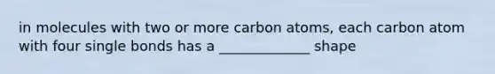 in molecules with two or more carbon atoms, each carbon atom with four single bonds has a _____________ shape