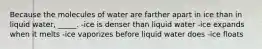 Because the molecules of water are farther apart in ice than in liquid water, _____. -ice is denser than liquid water -ice expands when it melts -ice vaporizes before liquid water does -ice floats