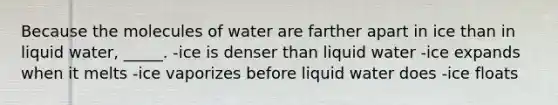 Because the molecules of water are farther apart in ice than in liquid water, _____. -ice is denser than liquid water -ice expands when it melts -ice vaporizes before liquid water does -ice floats