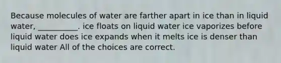 Because molecules of water are farther apart in ice than in liquid water, __________. ice floats on liquid water ice vaporizes before liquid water does ice expands when it melts ice is denser than liquid water All of the choices are correct.