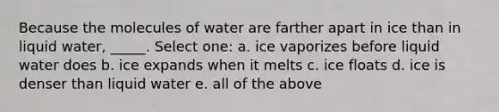 Because the molecules of water are farther apart in ice than in liquid water, _____. Select one: a. ice vaporizes before liquid water does b. ice expands when it melts c. ice floats d. ice is denser than liquid water e. all of the above