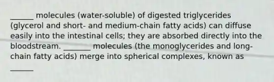 ______ molecules (water-soluble) of digested triglycerides (glycerol and short- and medium-chain fatty acids) can diffuse easily into the intestinal cells; they are absorbed directly into the bloodstream. _______ molecules (the monoglycerides and long-chain fatty acids) merge into spherical complexes, known as ______