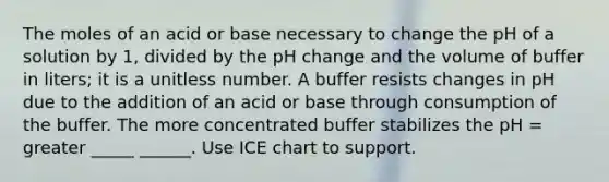 The moles of an acid or base necessary to change the pH of a solution by 1, divided by the pH change and the volume of buffer in liters; it is a unitless number. A buffer resists changes in pH due to the addition of an acid or base through consumption of the buffer. The more concentrated buffer stabilizes the pH = greater _____ ______. Use ICE chart to support.