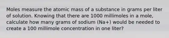 Moles measure the atomic mass of a substance in grams per liter of solution. Knowing that there are 1000 millimoles in a mole, calculate how many grams of sodium (Na+) would be needed to create a 100 millimole concentration in one liter?