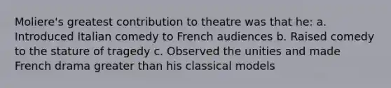 Moliere's greatest contribution to theatre was that he: a. Introduced Italian comedy to French audiences b. Raised comedy to the stature of tragedy c. Observed the unities and made French drama greater than his classical models