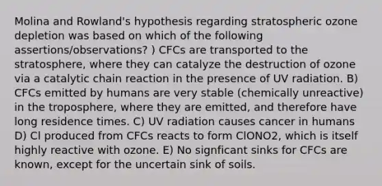 Molina and Rowland's hypothesis regarding stratospheric ozone depletion was based on which of the following assertions/observations? ) CFCs are transported to the stratosphere, where they can catalyze the destruction of ozone via a catalytic chain reaction in the presence of UV radiation. B) CFCs emitted by humans are very stable (chemically unreactive) in the troposphere, where they are emitted, and therefore have long residence times. C) UV radiation causes cancer in humans D) Cl produced from CFCs reacts to form ClONO2, which is itself highly reactive with ozone. E) No signficant sinks for CFCs are known, except for the uncertain sink of soils.