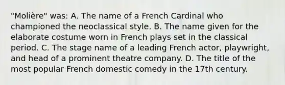 "Molière" was: A. The name of a French Cardinal who championed the neoclassical style. B. The name given for the elaborate costume worn in French plays set in the classical period. C. The stage name of a leading French actor, playwright, and head of a prominent theatre company. D. The title of the most popular French domestic comedy in the 17th century.