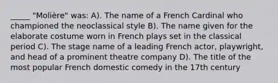 _____ "Molière" was: A). The name of a French Cardinal who championed the neoclassical style B). The name given for the elaborate costume worn in French plays set in the classical period C). The stage name of a leading French actor, playwright, and head of a prominent theatre company D). The title of the most popular French domestic comedy in the 17th century