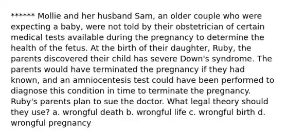 ****** Mollie and her husband Sam, an older couple who were expecting a baby, were not told by their obstetrician of certain medical tests available during the pregnancy to determine the health of the fetus. At the birth of their daughter, Ruby, the parents discovered their child has severe Down's syndrome. The parents would have terminated the pregnancy if they had known, and an amniocentesis test could have been performed to diagnose this condition in time to terminate the pregnancy. Ruby's parents plan to sue the doctor. What legal theory should they use? a. wrongful death b. wrongful life c. wrongful birth d. wrongful pregnancy