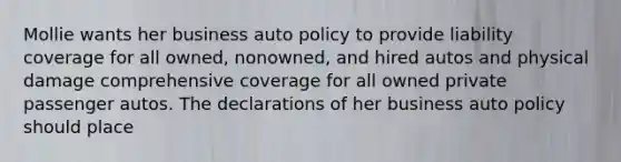 Mollie wants her business auto policy to provide liability coverage for all owned, nonowned, and hired autos and physical damage comprehensive coverage for all owned private passenger autos. The declarations of her business auto policy should place