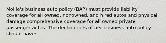 Mollie's business auto policy (BAP) must provide liability coverage for all owned, nonowned, and hired autos and physical damage comprehensive coverage for all owned private passenger autos. The declarations of her business auto policy should have: