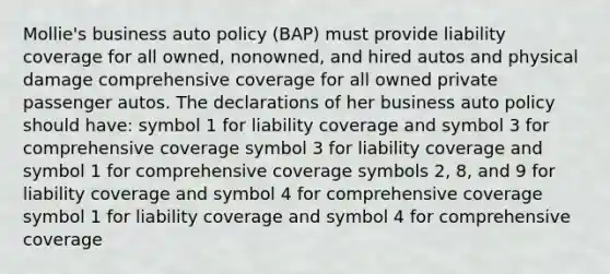 Mollie's business auto policy (BAP) must provide liability coverage for all owned, nonowned, and hired autos and physical damage comprehensive coverage for all owned private passenger autos. The declarations of her business auto policy should have: symbol 1 for liability coverage and symbol 3 for comprehensive coverage symbol 3 for liability coverage and symbol 1 for comprehensive coverage symbols 2, 8, and 9 for liability coverage and symbol 4 for comprehensive coverage symbol 1 for liability coverage and symbol 4 for comprehensive coverage