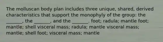 The molluscan body plan includes three unique, shared, derived characteristics that support the monophyly of the group: the _______, the _______, and the _______. foot; radula; mantle foot; mantle; shell visceral mass; radula; mantle visceral mass; mantle; shell foot; visceral mass; mantle