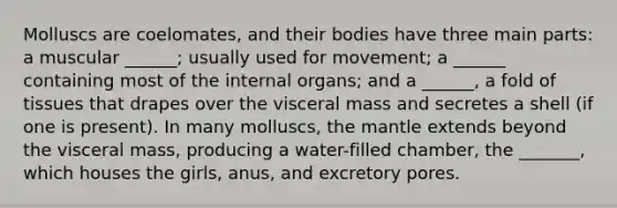 Molluscs are coelomates, and their bodies have three main parts: a muscular ______; usually used for movement; a ______ containing most of the internal organs; and a ______, a fold of tissues that drapes over the visceral mass and secretes a shell (if one is present). In many molluscs, the mantle extends beyond the visceral mass, producing a water-filled chamber, the _______, which houses the girls, anus, and excretory pores.