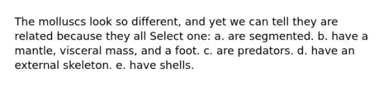 The molluscs look so different, and yet we can tell they are related because they all Select one: a. are segmented. b. have a mantle, visceral mass, and a foot. c. are predators. d. have an external skeleton. e. have shells.