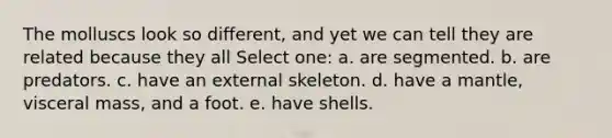 The molluscs look so different, and yet we can tell they are related because they all Select one: a. are segmented. b. are predators. c. have an external skeleton. d. have a mantle, visceral mass, and a foot. e. have shells.