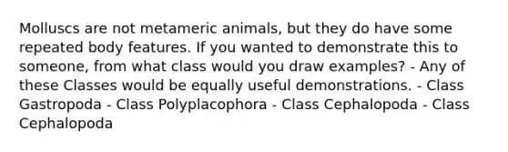 Molluscs are not metameric animals, but they do have some repeated body features. If you wanted to demonstrate this to someone, from what class would you draw examples? - Any of these Classes would be equally useful demonstrations. - Class Gastropoda - Class Polyplacophora - Class Cephalopoda - Class Cephalopoda