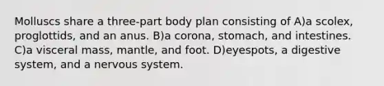 Molluscs share a three-part body plan consisting of A)a scolex, proglottids, and an anus. B)a corona, stomach, and intestines. C)a visceral mass, mantle, and foot. D)eyespots, a digestive system, and a <a href='https://www.questionai.com/knowledge/kThdVqrsqy-nervous-system' class='anchor-knowledge'>nervous system</a>.