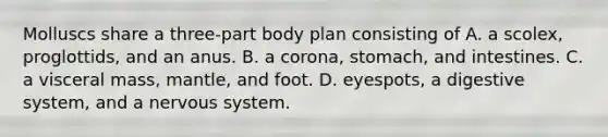 Molluscs share a three-part body plan consisting of A. a scolex, proglottids, and an anus. B. a corona, stomach, and intestines. C. a visceral mass, mantle, and foot. D. eyespots, a digestive system, and a <a href='https://www.questionai.com/knowledge/kThdVqrsqy-nervous-system' class='anchor-knowledge'>nervous system</a>.