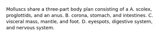 Molluscs share a three-part body plan consisting of a A. scolex, proglottids, and an anus. B. corona, stomach, and intestines. C. visceral mass, mantle, and foot. D. eyespots, digestive system, and nervous system.