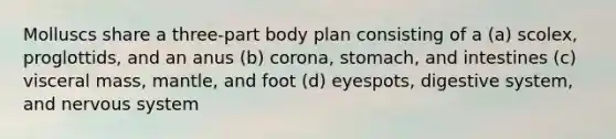 Molluscs share a three-part body plan consisting of a (a) scolex, proglottids, and an anus (b) corona, stomach, and intestines (c) visceral mass, mantle, and foot (d) eyespots, digestive system, and nervous system