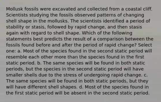 Mollusk fossils were excavated and collected from a coastal cliff. Scientists studying the fossils observed patterns of changing shell shape in the mollusks. The scientists identified a period of stability or stasis, followed by rapid change, and then stasis again with regard to shell shape. Which of the following statements best predicts the result of a comparison between the fossils found before and after the period of rapid change? Select one: a. Most of the species found in the second static period will resemble each other more than the species found in the first static period. b. The same species will be found in both static periods, but the species in the second static period will have smaller shells due to the stress of undergoing rapid change. c. The same species will be found in both static periods, but they will have different shell shapes. d. Most of the species found in the first static period will be absent in the second static period.