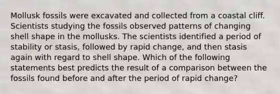 Mollusk fossils were excavated and collected from a coastal cliff. Scientists studying the fossils observed patterns of changing shell shape in the mollusks. The scientists identified a period of stability or stasis, followed by rapid change, and then stasis again with regard to shell shape. Which of the following statements best predicts the result of a comparison between the fossils found before and after the period of rapid change?