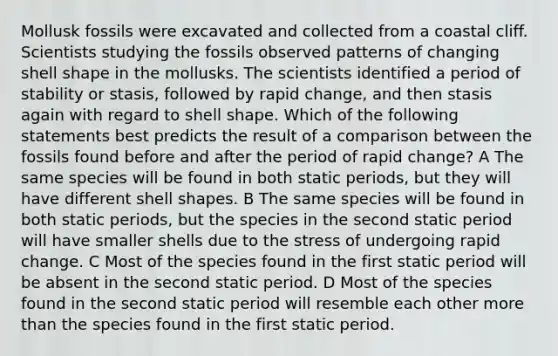 Mollusk fossils were excavated and collected from a coastal cliff. Scientists studying the fossils observed patterns of changing shell shape in the mollusks. The scientists identified a period of stability or stasis, followed by rapid change, and then stasis again with regard to shell shape. Which of the following statements best predicts the result of a comparison between the fossils found before and after the period of rapid change? A The same species will be found in both static periods, but they will have different shell shapes. B The same species will be found in both static periods, but the species in the second static period will have smaller shells due to the stress of undergoing rapid change. C Most of the species found in the first static period will be absent in the second static period. D Most of the species found in the second static period will resemble each other more than the species found in the first static period.