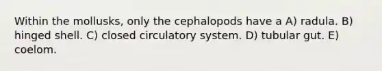 Within the mollusks, only the cephalopods have a A) radula. B) hinged shell. C) closed circulatory system. D) tubular gut. E) coelom.