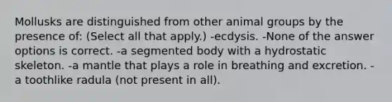 Mollusks are distinguished from other animal groups by the presence of: (Select all that apply.) -ecdysis. -None of the answer options is correct. -a segmented body with a hydrostatic skeleton. -a mantle that plays a role in breathing and excretion. -a toothlike radula (not present in all).