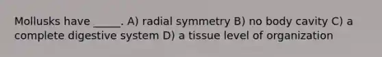 Mollusks have _____. A) radial symmetry B) no body cavity C) a complete digestive system D) a tissue level of organization