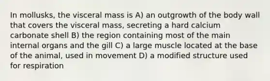 In mollusks, the visceral mass is A) an outgrowth of the body wall that covers the visceral mass, secreting a hard calcium carbonate shell B) the region containing most of the main internal organs and the gill C) a large muscle located at the base of the animal, used in movement D) a modified structure used for respiration