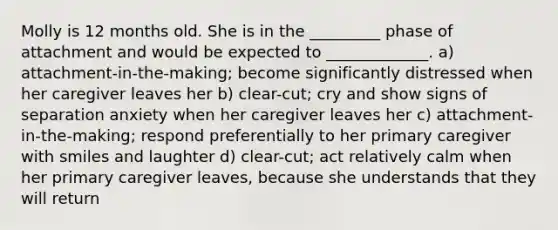 Molly is 12 months old. She is in the _________ phase of attachment and would be expected to _____________. a) attachment-in-the-making; become significantly distressed when her caregiver leaves her b) clear-cut; cry and show signs of separation anxiety when her caregiver leaves her c) attachment-in-the-making; respond preferentially to her primary caregiver with smiles and laughter d) clear-cut; act relatively calm when her primary caregiver leaves, because she understands that they will return