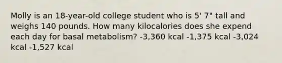 Molly is an 18-year-old college student who is 5' 7" tall and weighs 140 pounds. How many kilocalories does she expend each day for basal metabolism? -3,360 kcal -1,375 kcal -3,024 kcal -1,527 kcal