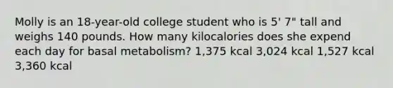 Molly is an 18-year-old college student who is 5' 7" tall and weighs 140 pounds. How many kilocalories does she expend each day for basal metabolism? 1,375 kcal 3,024 kcal 1,527 kcal 3,360 kcal