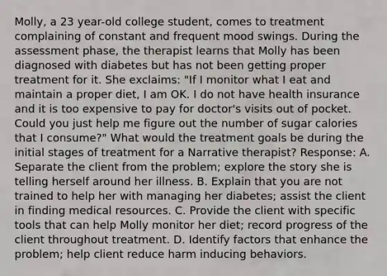 Molly, a 23 year-old college student, comes to treatment complaining of constant and frequent mood swings. During the assessment phase, the therapist learns that Molly has been diagnosed with diabetes but has not been getting proper treatment for it. She exclaims: "If I monitor what I eat and maintain a proper diet, I am OK. I do not have health insurance and it is too expensive to pay for doctor's visits out of pocket. Could you just help me figure out the number of sugar calories that I consume?" What would the treatment goals be during the initial stages of treatment for a Narrative therapist? Response: A. Separate the client from the problem; explore the story she is telling herself around her illness. B. Explain that you are not trained to help her with managing her diabetes; assist the client in finding medical resources. C. Provide the client with specific tools that can help Molly monitor her diet; record progress of the client throughout treatment. D. Identify factors that enhance the problem; help client reduce harm inducing behaviors.