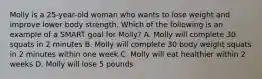 Molly is a 25-year-old woman who wants to lose weight and improve lower body strength. Which of the following is an example of a SMART goal for Molly? A. Molly will complete 30 squats in 2 minutes B. Molly will complete 30 body weight squats in 2 minutes within one week C. Molly will eat healthier within 2 weeks D. Molly will lose 5 pounds