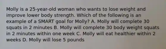 Molly is a 25-year-old woman who wants to lose weight and improve lower body strength. Which of the following is an example of a SMART goal for Molly? A. Molly will complete 30 squats in 2 minutes B. Molly will complete 30 body weight squats in 2 minutes within one week C. Molly will eat healthier within 2 weeks D. Molly will lose 5 pounds