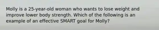 Molly is a 25-year-old woman who wants to lose weight and improve lower body strength. Which of the following is an example of an effective SMART goal for Molly?