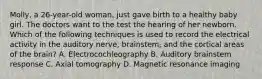 Molly, a 26-year-old woman, just gave birth to a healthy baby girl. The doctors want to the test the hearing of her newborn. Which of the following techniques is used to record the electrical activity in the auditory nerve, brainstem, and the cortical areas of the brain? A. Electrocochleography B. Auditory brainstem response C. Axial tomography D. Magnetic resonance imaging