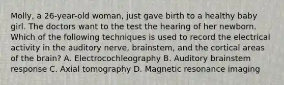 Molly, a 26-year-old woman, just gave birth to a healthy baby girl. The doctors want to the test the hearing of her newborn. Which of the following techniques is used to record the electrical activity in the auditory nerve, brainstem, and the cortical areas of the brain? A. Electrocochleography B. Auditory brainstem response C. Axial tomography D. Magnetic resonance imaging