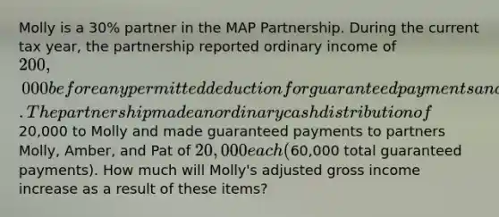 Molly is a 30% partner in the MAP Partnership. During the current tax year, the partnership reported ordinary income of 200,000 before any permitted deduction for guaranteed payments and distributions to partners. The partnership made an ordinary cash distribution of20,000 to Molly and made guaranteed payments to partners Molly, Amber, and Pat of 20,000 each (60,000 total guaranteed payments). How much will Molly's adjusted gross income increase as a result of these items?