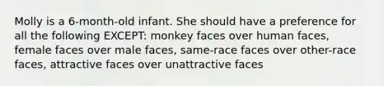 Molly is a 6-month-old infant. She should have a preference for all the following EXCEPT: monkey faces over human faces, female faces over male faces, same-race faces over other-race faces, attractive faces over unattractive faces