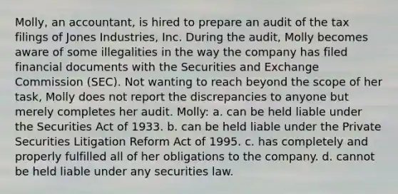 Molly, an accountant, is hired to prepare an audit of the tax filings of Jones Industries, Inc. During the audit, Molly becomes aware of some illegalities in the way the company has filed financial documents with the Securities and Exchange Commission (SEC). Not wanting to reach beyond the scope of her task, Molly does not report the discrepancies to anyone but merely completes her audit. Molly: a. can be held liable under the Securities Act of 1933. b. can be held liable under the Private Securities Litigation Reform Act of 1995. c. has completely and properly fulfilled all of her obligations to the company. d. cannot be held liable under any securities law.