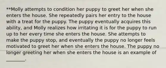 **Molly attempts to condition her puppy to greet her when she enters the house. She repeatedly pairs her entry to the house with a treat for the puppy. The puppy eventually acquires this ability, and Molly realizes how irritating it is for the puppy to run up to her every time she enters the house. She attempts to make the puppy stop, and eventually the puppy no longer feels motivated to greet her when she enters the house. The puppy no longer greeting her when she enters the house is an example of ________.