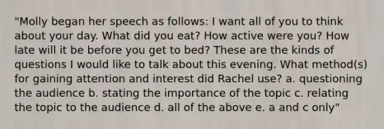 "Molly began her speech as follows: I want all of you to think about your day. What did you eat? How active were you? How late will it be before you get to bed? These are the kinds of questions I would like to talk about this evening. What method(s) for gaining attention and interest did Rachel use? a. questioning the audience b. stating the importance of the topic c. relating the topic to the audience d. all of the above e. a and c only"