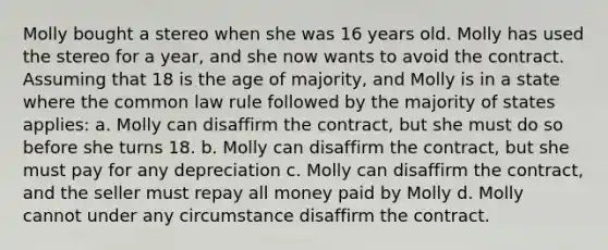 Molly bought a stereo when she was 16 years old. Molly has used the stereo for a year, and she now wants to avoid the contract. Assuming that 18 is the age of majority, and Molly is in a state where the common law rule followed by the majority of states applies: a. Molly can disaffirm the contract, but she must do so before she turns 18. b. Molly can disaffirm the contract, but she must pay for any depreciation c. Molly can disaffirm the contract, and the seller must repay all money paid by Molly d. Molly cannot under any circumstance disaffirm the contract.