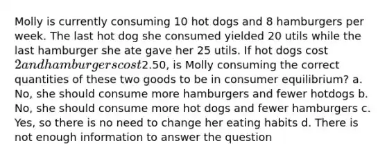 Molly is currently consuming 10 hot dogs and 8 hamburgers per week. The last hot dog she consumed yielded 20 utils while the last hamburger she ate gave her 25 utils. If hot dogs cost 2 and hamburgers cost2.50, is Molly consuming the correct quantities of these two goods to be in consumer equilibrium? a. No, she should consume more hamburgers and fewer hotdogs b. No, she should consume more hot dogs and fewer hamburgers c. Yes, so there is no need to change her eating habits d. There is not enough information to answer the question